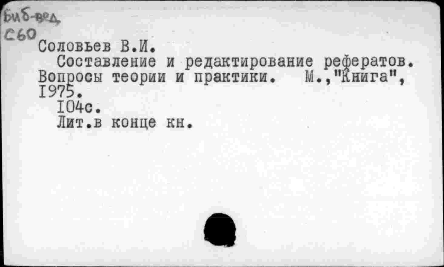 ﻿С 60
Соловьев В.И.
Составление и редактирование рефератов.
Вопросы теории и практики. М.,"Книга”, 104с.
Лит.в конце кн.